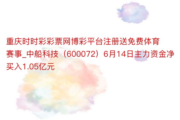 重庆时时彩彩票网博彩平台注册送免费体育赛事_中船科技（600