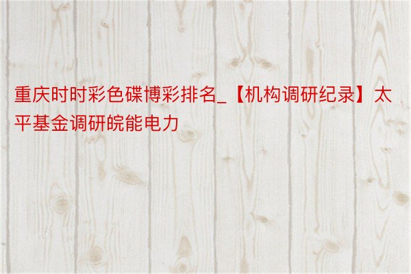 重庆时时彩色碟博彩排名_【机构调研纪录】太平基金调研皖能电力