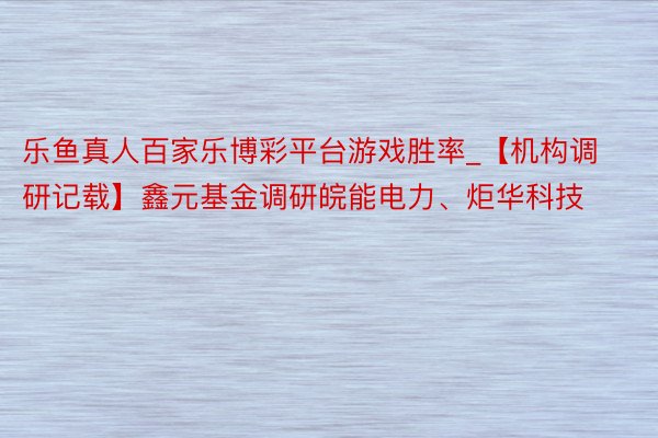 乐鱼真人百家乐博彩平台游戏胜率_【机构调研记载】鑫元基金调研